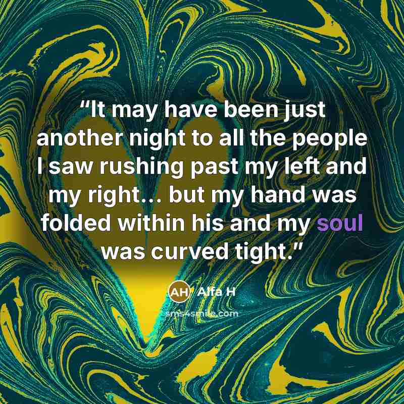 “It may have been just another night to all the people I saw rushing past my left and my right... but my hand was folded within his and my soul was curved tight.” quote by Alfa H