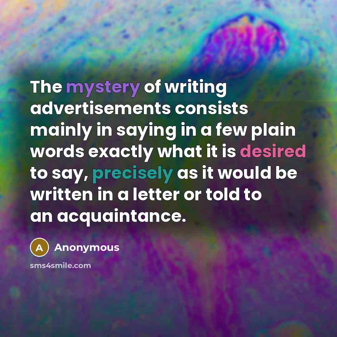 “The mystery of writing advertisements consists mainly in saying in a few plain words exactly what it is desired to say, precisely as it would be written in a letter or told to an acquaintance.” quote by Anonymous