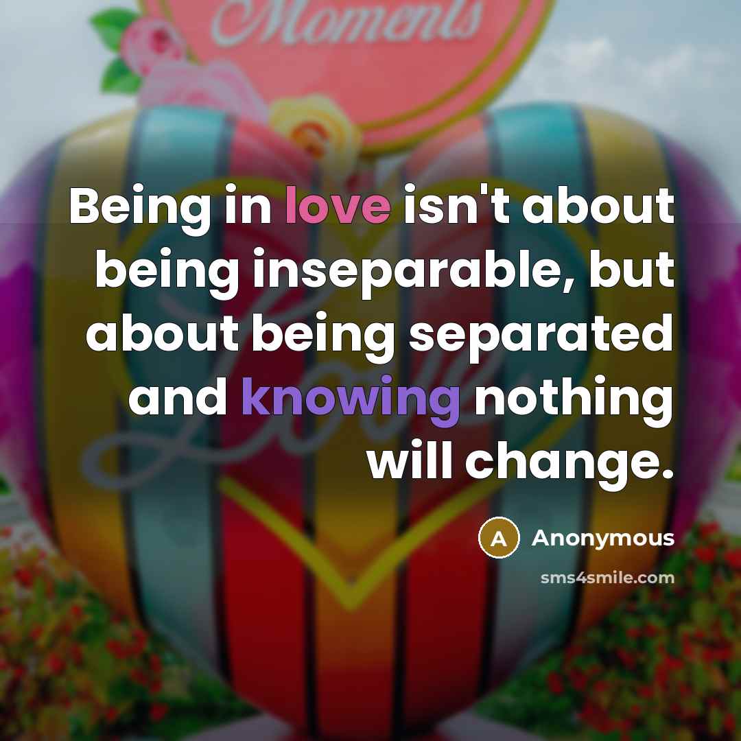 “Being in love isn't about being inseparable, but about being separated and knowing nothing will change.” quote by Anonymous