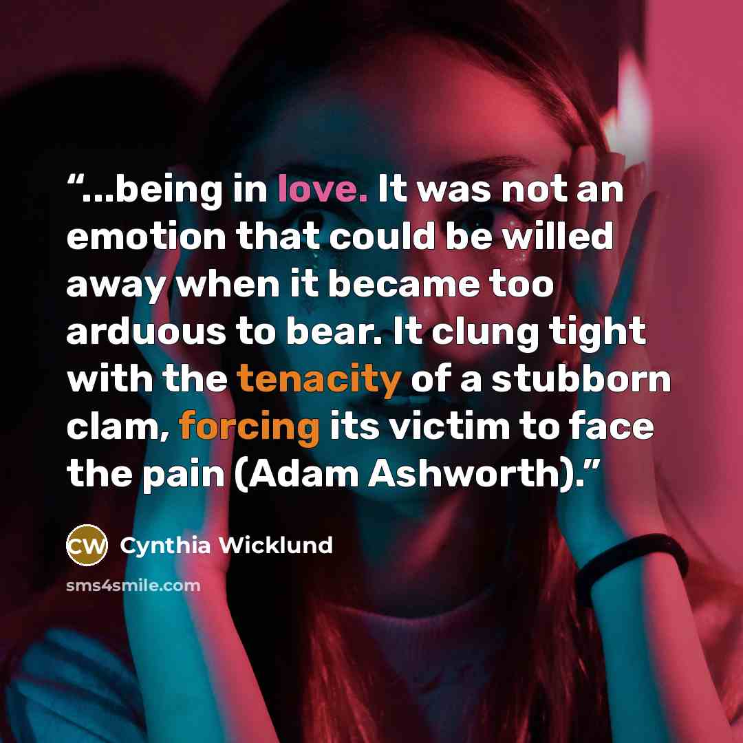 “...being in love. It was not an emotion that could be willed away when it became too arduous to bear. It clung tight with the tenacity of a stubborn clam, forcing its victim to face the pain (Adam Ashworth).” quote by Cynthia Wicklund