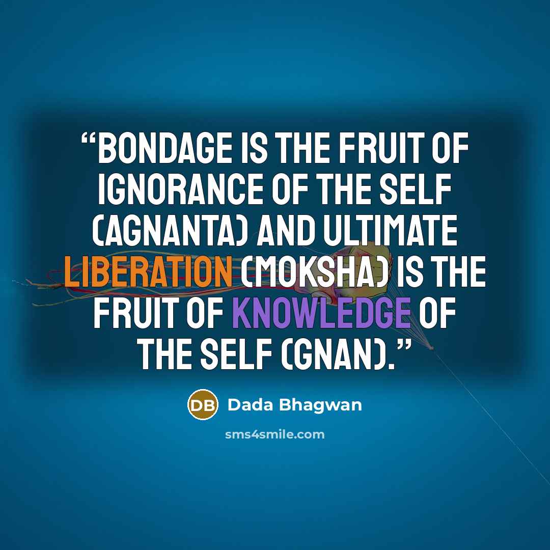 “Bondage is the fruit of ignorance of the Self (agnanta) and ultimate liberation (moksha) is the fruit of Knowledge of the Self (Gnan).” quote by Dada Bhagwan