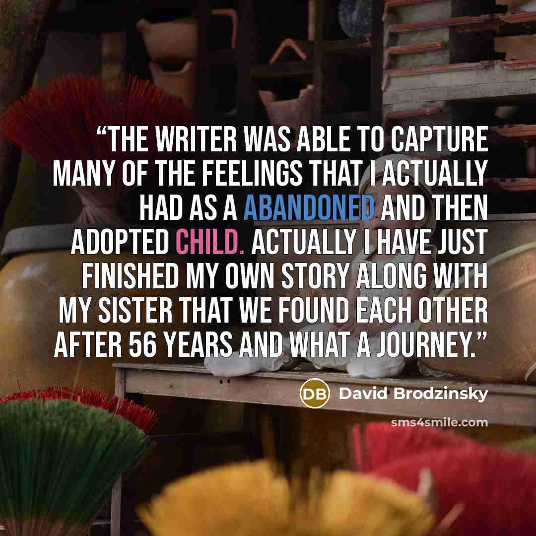 “The writer was able to capture many of the feelings that I actually had as a abandoned and then adopted child. Actually I have just finished my own story along with my sister that we found each other after 56 years and what a journey.” quote by David Brodzinsky