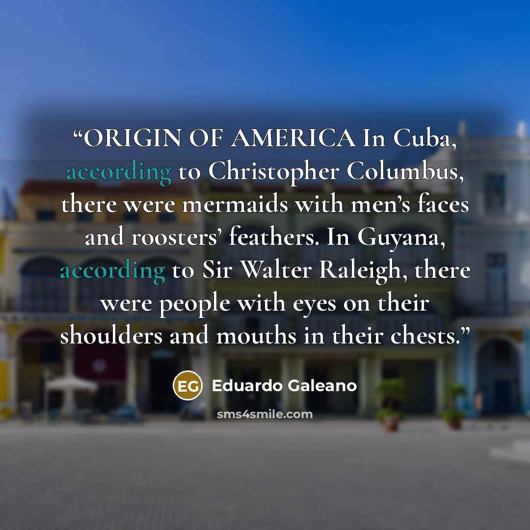 “ORIGIN OF AMERICA In Cuba, according to Christopher Columbus, there were mermaids with men’s faces and roosters’ feathers. In Guyana, according to Sir Walter Raleigh, there were people with eyes on their shoulders and mouths in their chests.” quote by Eduardo Galeano