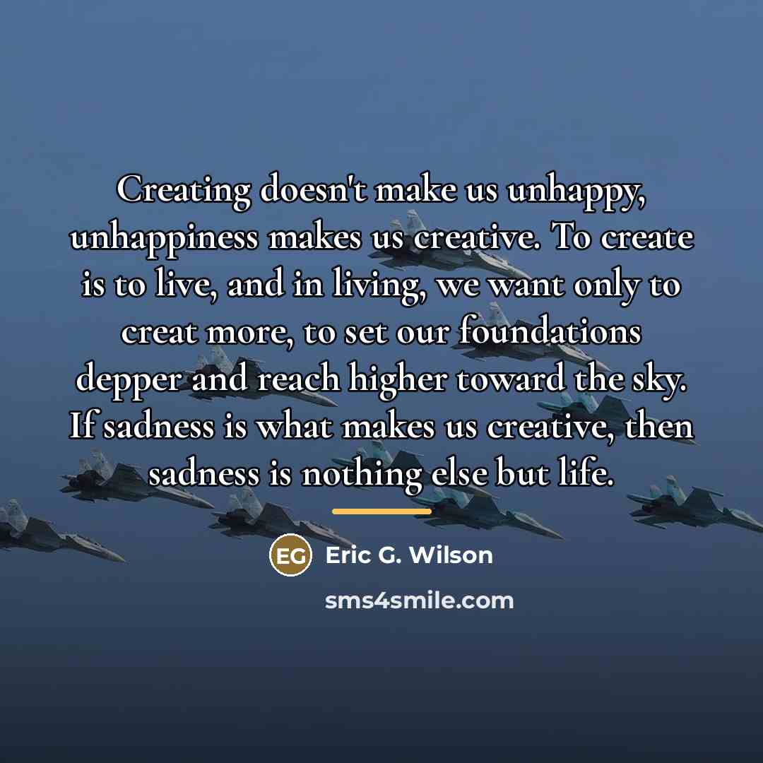 “Creating doesn't make us unhappy, unhappiness makes us creative. To…” quote by Eric G. Wilson