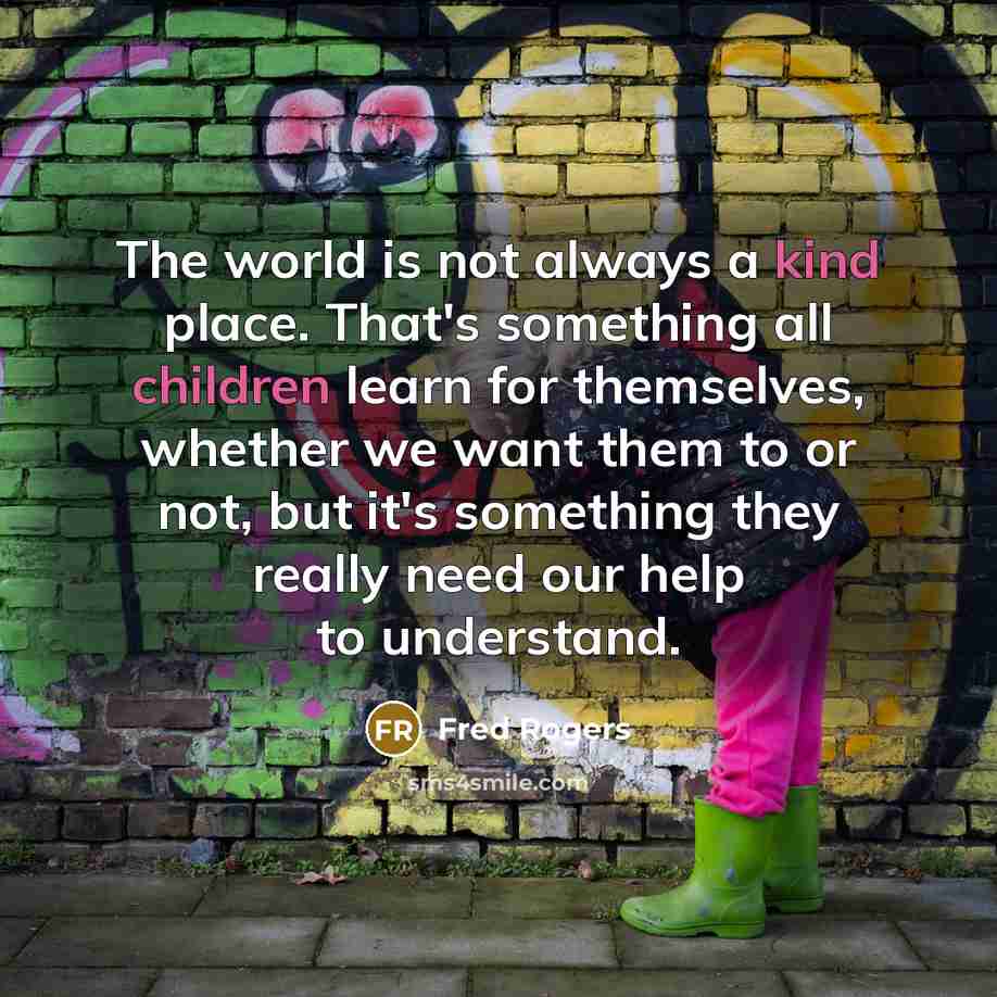“The world is not always a kind place. That's something all children learn for themselves, whether we want them to or not, but it's something they really need our help to understand.” quote by Fred Rogers
