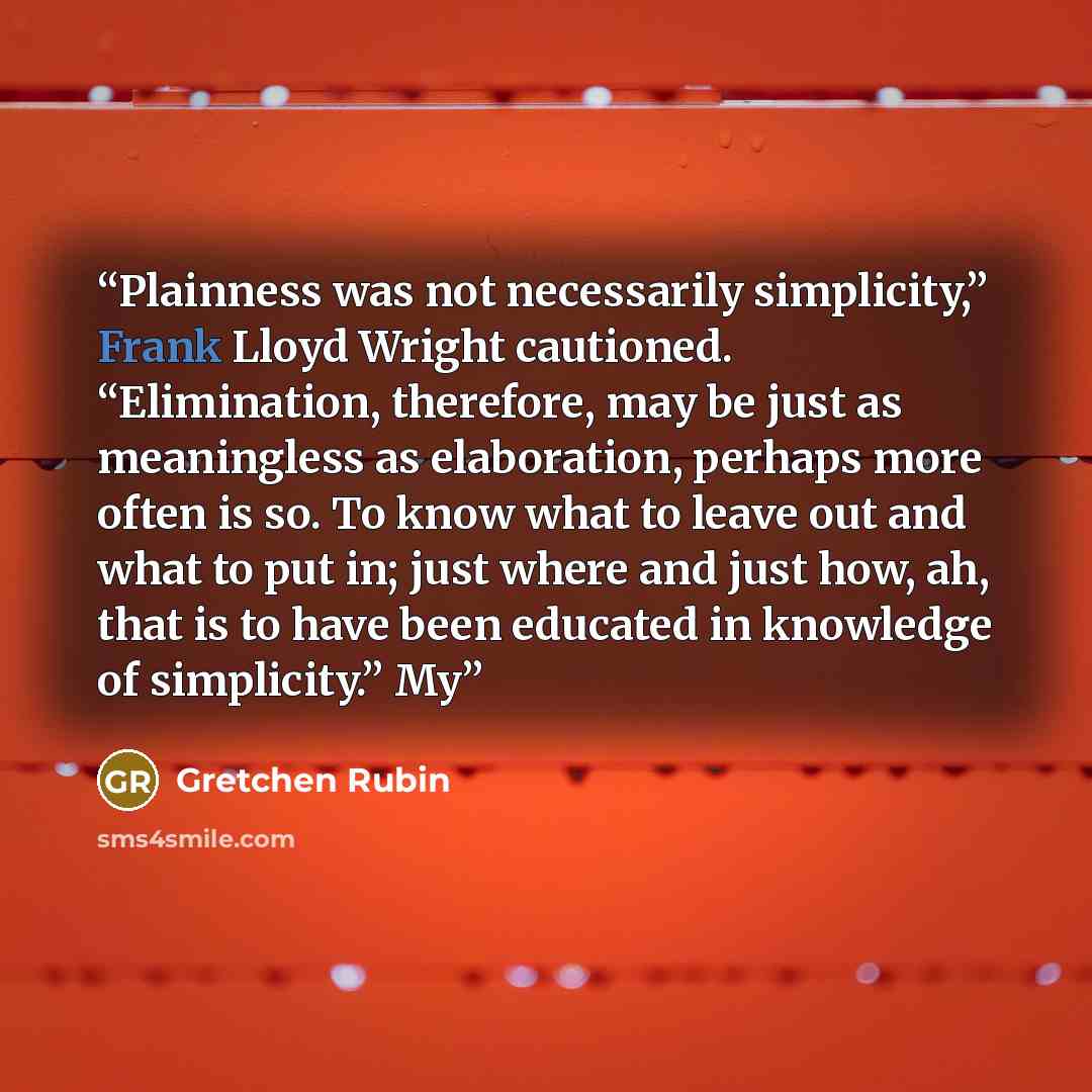 “Plainness was not necessarily simplicity,” Frank Lloyd Wright cautioned. “Elimination, therefore, may be just as meaningless as elaboration, perhaps more often is so. To know what to leave out and what to put in; just where and just how, ah, that is to have been educated in knowledge of…” quote by Gretchen Rubin
