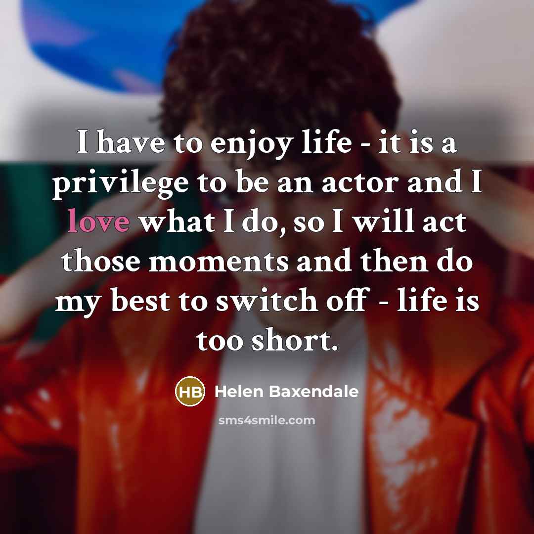 “I have to enjoy life - it is a privilege to be an actor and I love what I do, so I will act those moments and then do my best to switch off - life is too short.” quote by Helen Baxendale