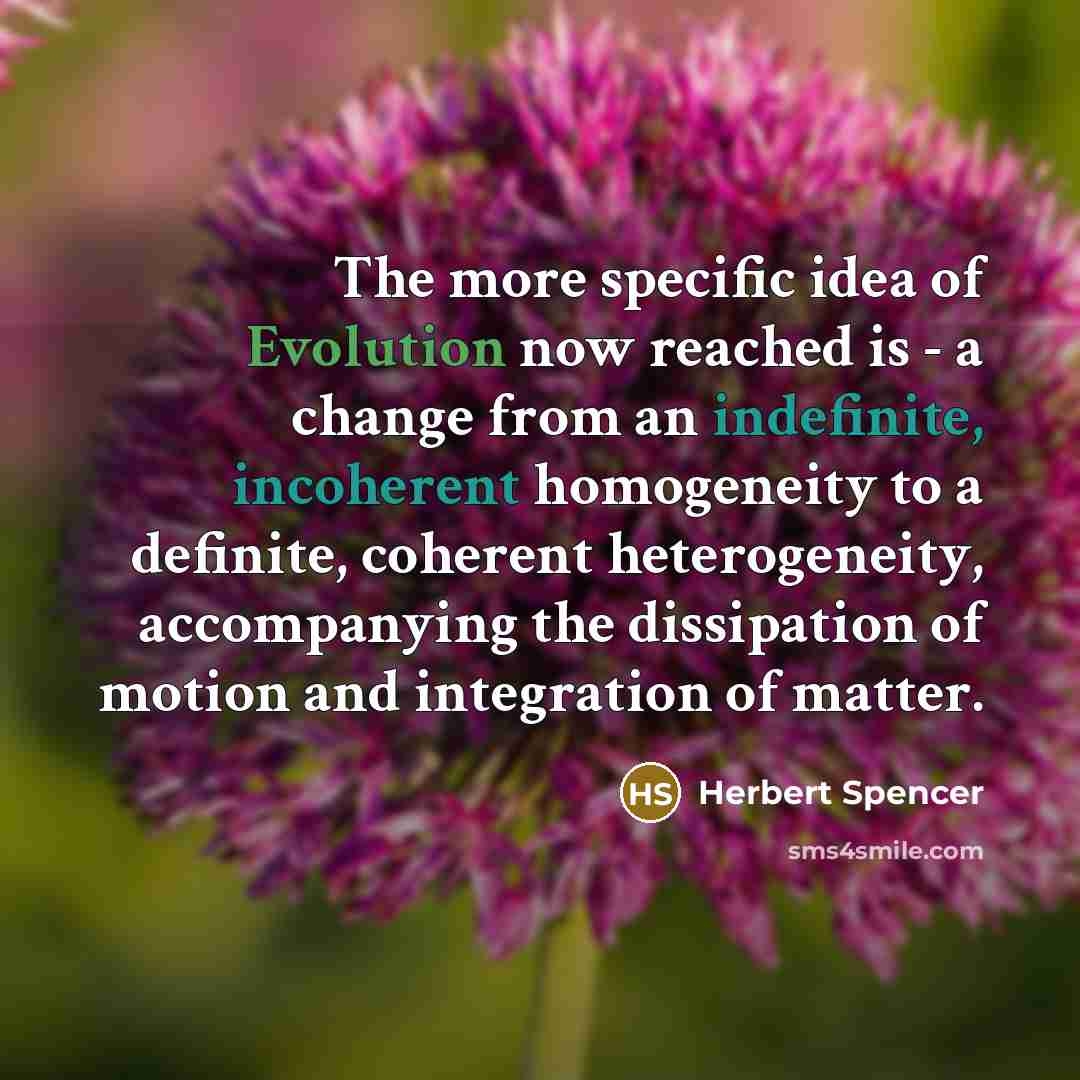 “The more specific idea of Evolution now reached is - a change from an indefinite, incoherent homogeneity to a definite, coherent heterogeneity, accompanying the dissipation of motion and integration of matter.” quote by Herbert Spencer