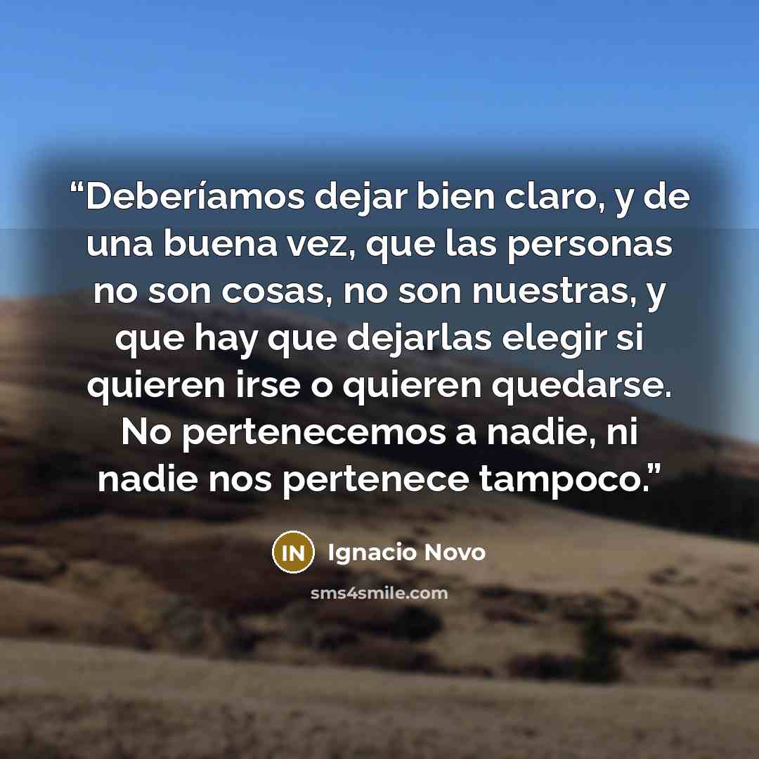 “Deberíamos dejar bien claro, y de una buena vez, que las personas no son cosas, no son nuestras, y que hay que dejarlas elegir si quieren irse o quieren quedarse. No pertenecemos a nadie, ni nadie nos pertenece tampoco.” quote by Ignacio Novo
