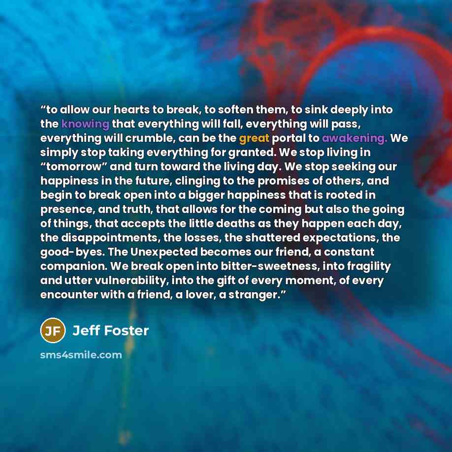 “to allow our hearts to break, to soften them, to sink deeply into the knowing that everything will fall, everything will pass, everything will crumble, can be the great portal to awakening. We simply stop taking everything for granted. We stop living in “tomorrow” and turn toward the living day…” quote by Jeff Foster
