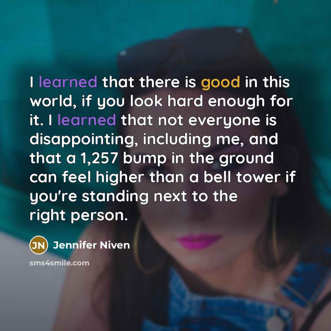 “I learned that there is good in this world, if you look hard enough for it. I learned that not everyone is disappointing, including me, and that a 1,257 bump in the ground can feel higher than a bell tower if you're standing next to the right person.” quote by Jennifer Niven
