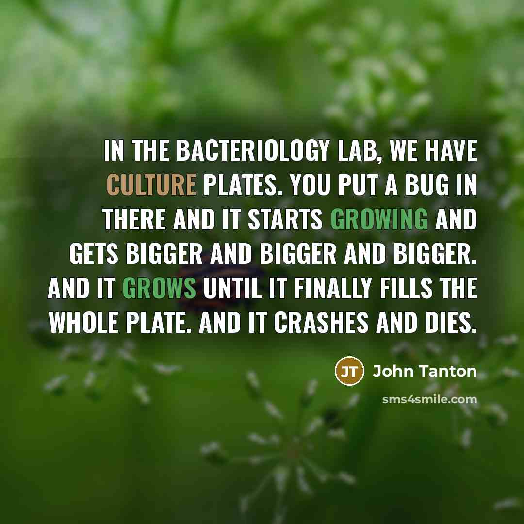 “In the bacteriology lab, we have culture plates. You put a bug in there and it starts growing and gets bigger and bigger and bigger. And it grows until it finally fills the whole plate. And it crashes and dies.” quote by John Tanton