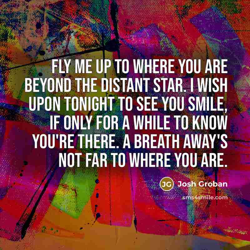 “Fly me up to where you are beyond the distant star. I wish upon tonight to see you smile, if only for a while to know you're there. A breath away's not far to where you are.” quote by Josh Groban