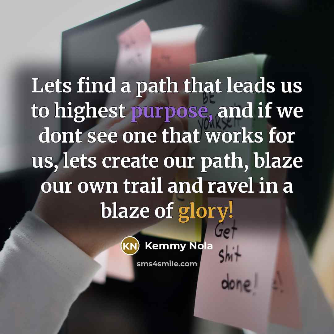 “Lets find a path that leads us to highest purpose, and if we dont see one that works for us, lets create our path, blaze our own trail and ravel in a blaze of glory!” quote by Kemmy Nola