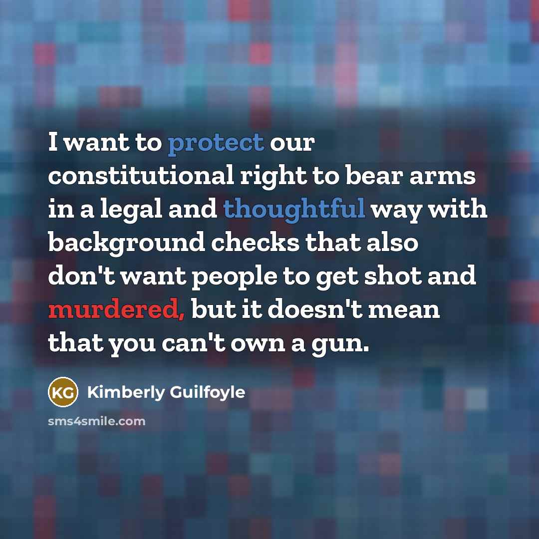 “I want to protect our constitutional right to bear arms in a legal and thoughtful way with background checks that also don't want people to get shot and murdered, but it doesn't mean that you can't own a gun.” quote by Kimberly Guilfoyle