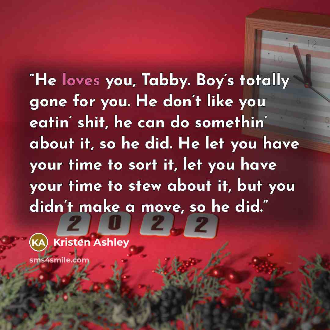 “He loves you, Tabby. Boy’s totally gone for you. He don’t like you eatin’ shit, he can do somethin’ about it, so he did. He let you have your time to sort it, let you have your time to stew about it, but you didn’t make a move, so he did.” quote by Kristen Ashley