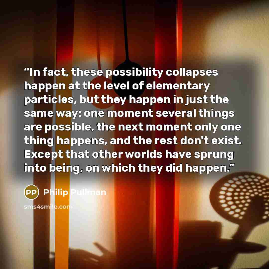 “In fact, these possibility collapses happen at the level of elementary particles, but they happen in just the same way: one moment several things are possible, the next moment only one thing happens, and the rest don't exist. Except that other worlds have sprung into being, on which they did happen.” quote by Philip Pullman