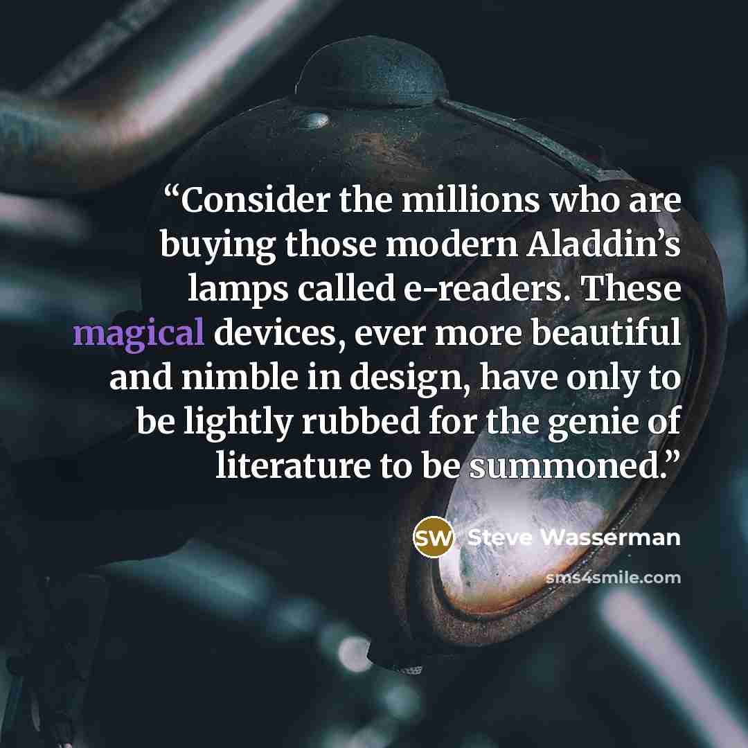 “Consider the millions who are buying those modern Aladdin’s lamps called e-readers. These magical devices, ever more beautiful and nimble in design, have only to be lightly rubbed for the genie of literature to be summoned.” quote by Steve Wasserman