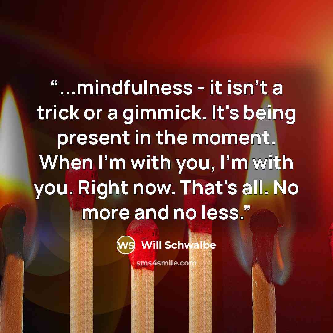 “...mindfulness - it isn't a trick or a gimmick. It's being present in the moment. When I'm with you, I'm with you. Right now. That's all. No more and no less.” quote by Will Schwalbe