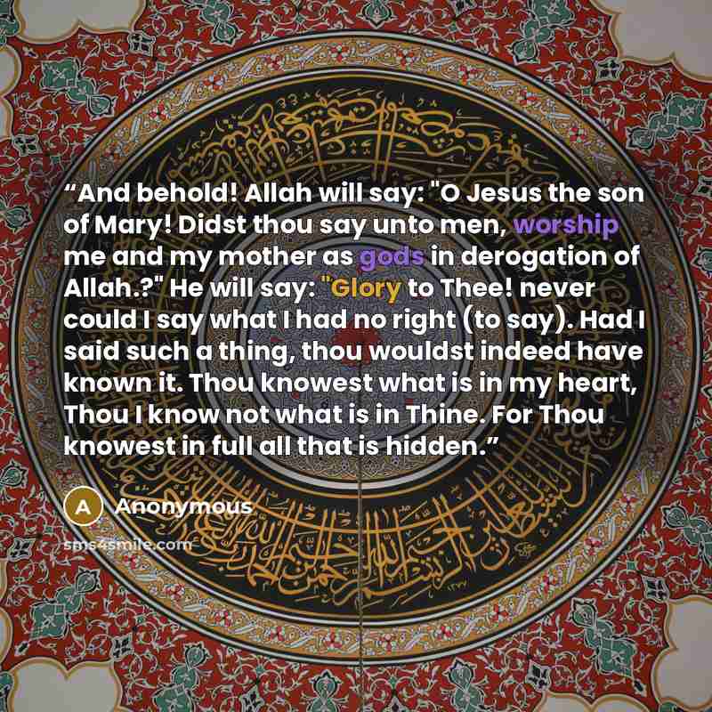 “And behold! Allah will say: "O Jesus the son of Mary! Didst thou say unto men, worship me and my mother as gods in derogation of Allah.?" He will say: "Glory to Thee! never could I say what I had no right (to say). Had I said such a thing, thou wouldst indeed have known it. Thou knowest what is in…” quote by Anonymous