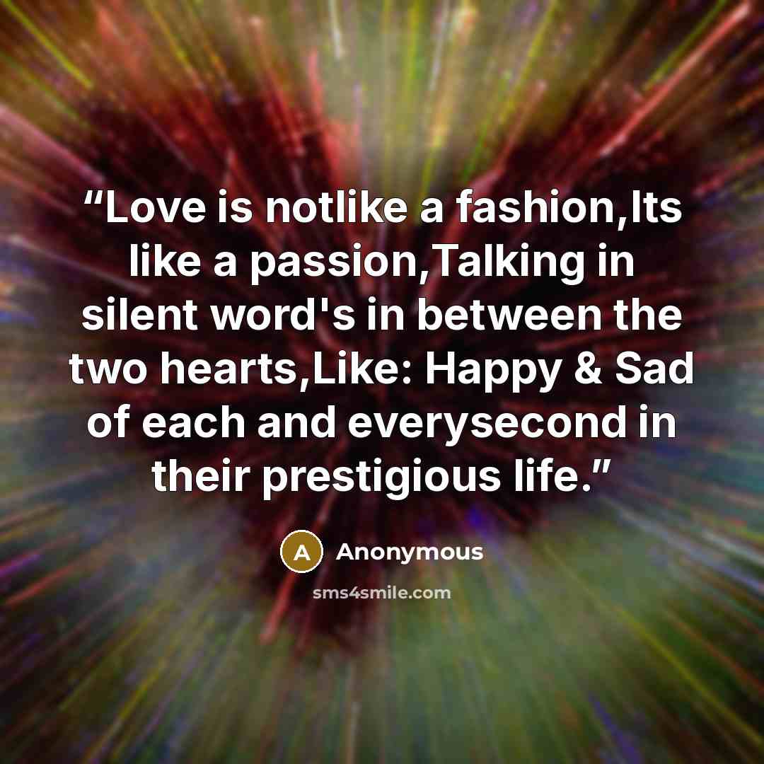“Love is notlike a fashion,Its like a passion,Talking in silent word's in between the two hearts,Like: Happy & Sad of each and everysecond in their prestigious life.” quote by Anonymous