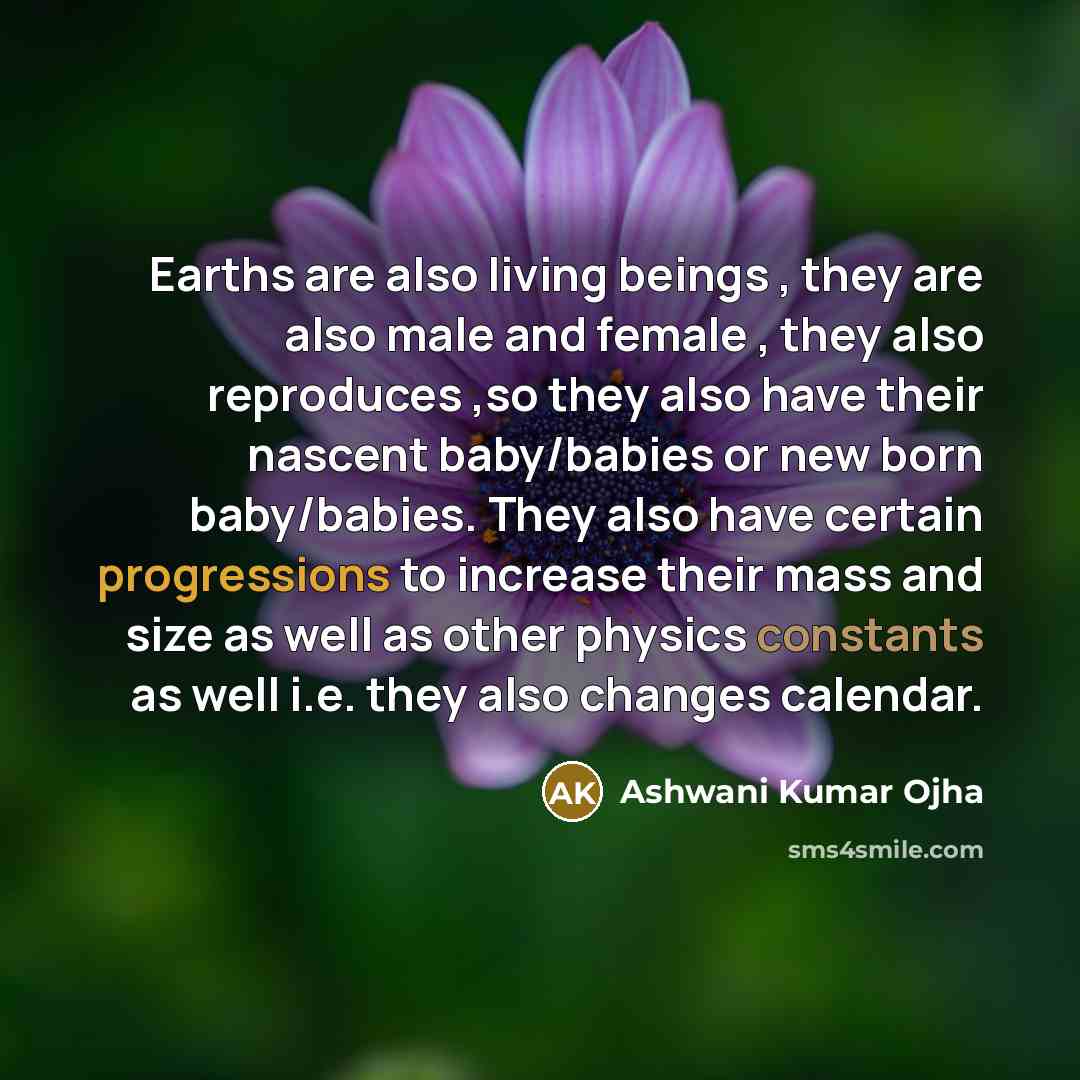 “Earths are also living beings , they are also male and female , they also reproduces ,so they also have their nascent baby/babies or new born baby/babies. They also have certain progressions to increase their mass and size as well as other physics constants as well i.e. they also changes calendar.” quote by Ashwani Kumar Ojha
