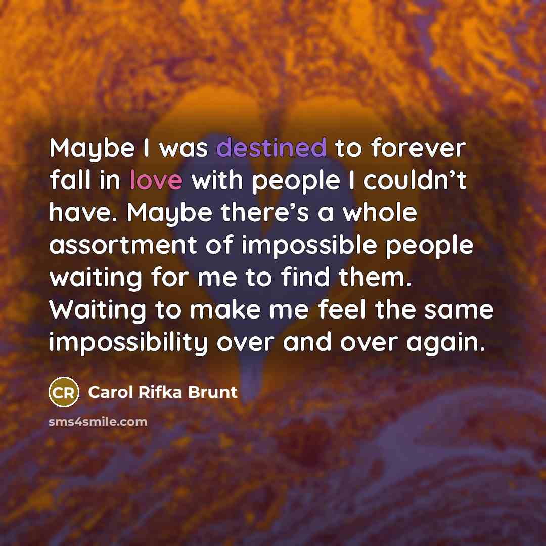 “Maybe I was destined to forever fall in love with people I couldn’t have. Maybe there’s a whole assortment of impossible people waiting for me to find them. Waiting to make me feel the same impossibility over and over again.” quote by Carol Rifka Brunt