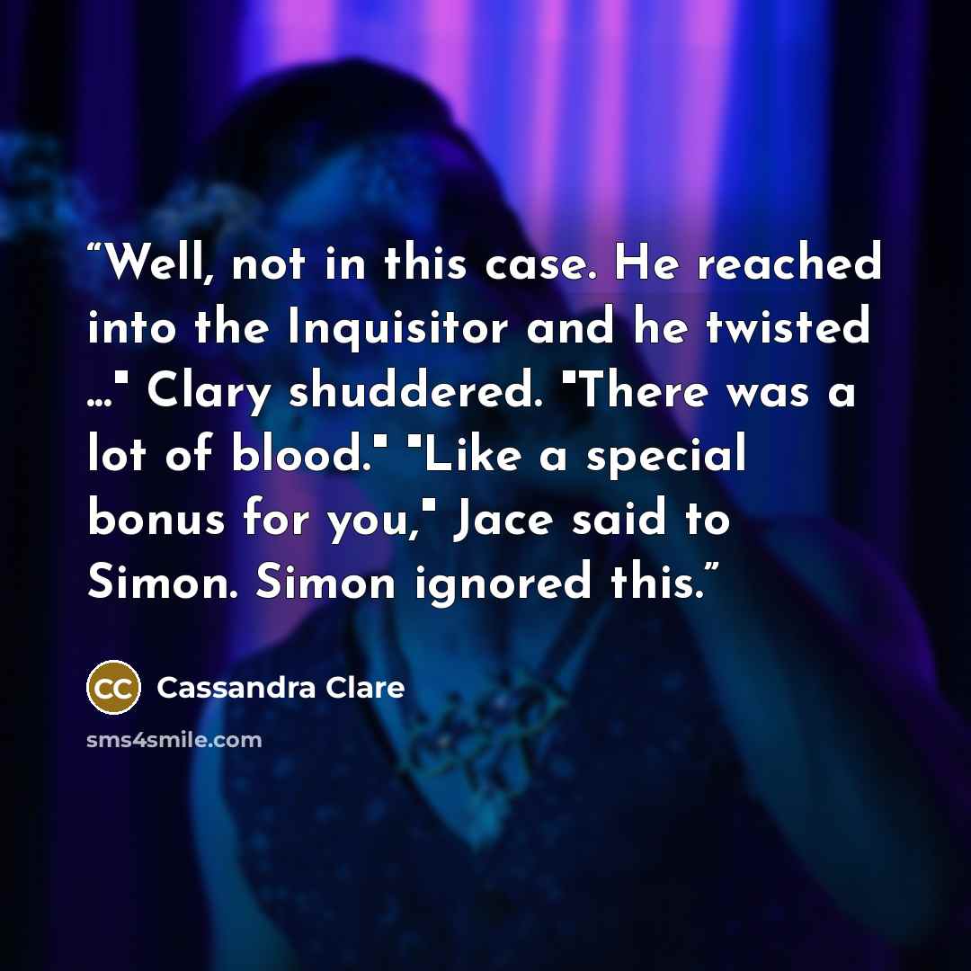 “Well, not in this case. He reached into the Inquisitor and he twisted ..." Clary shuddered. "There was a lot of blood." "Like a special bonus for you," Jace said to Simon. Simon ignored this.” quote by Cassandra Clare