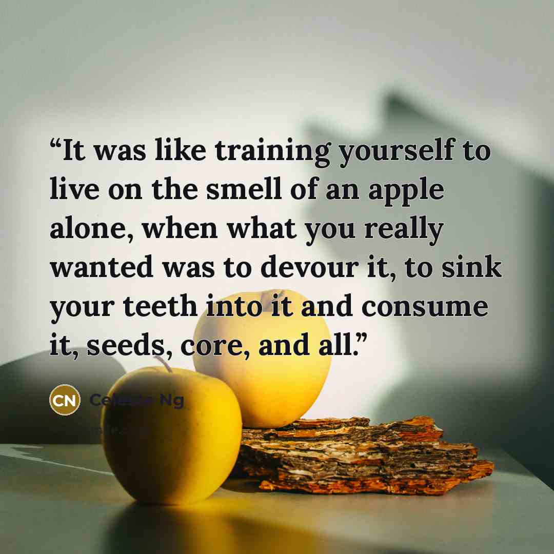“It was like training yourself to live on the smell of an apple alone, when what you really wanted was to devour it, to sink your teeth into it and consume it, seeds, core, and all.” quote by Celeste Ng