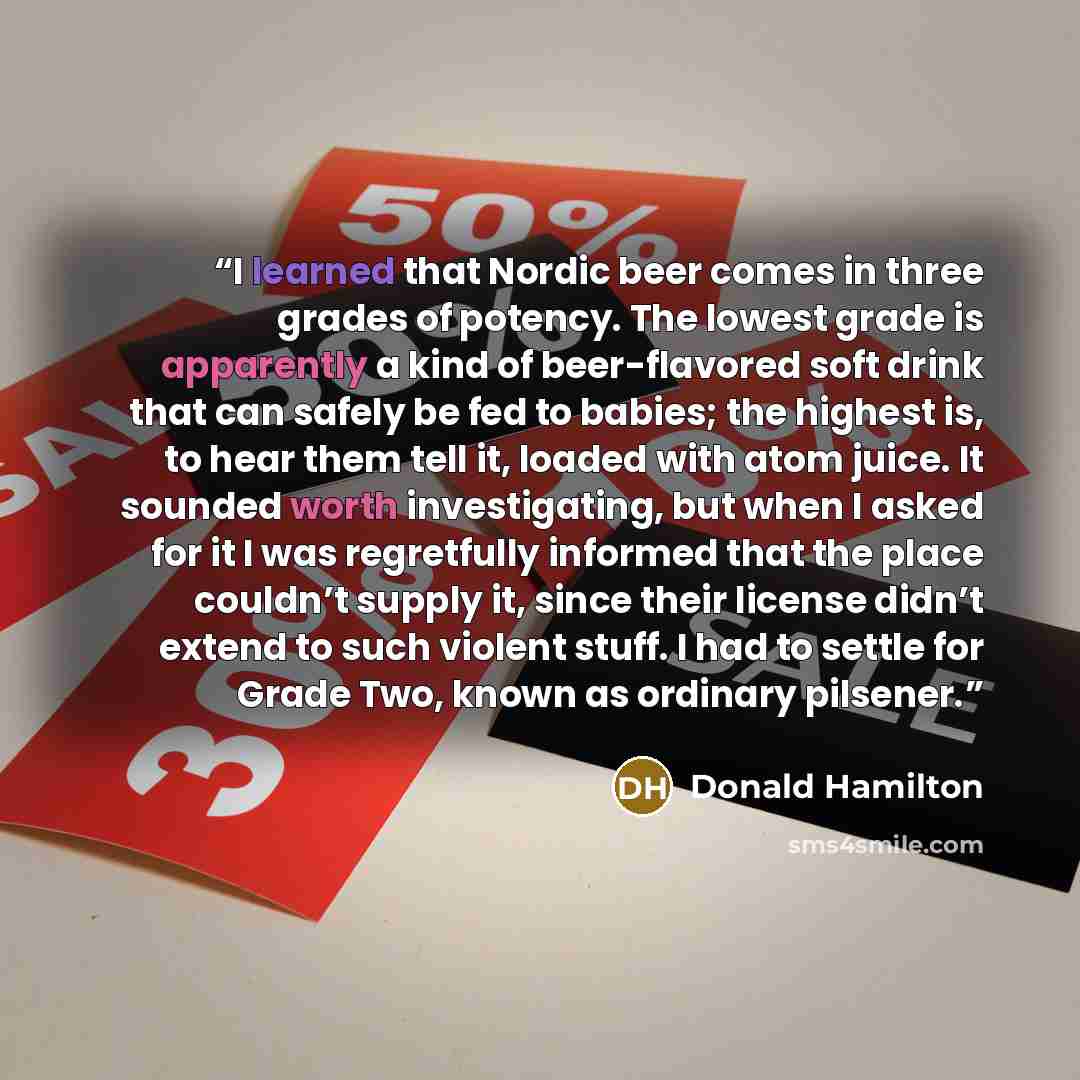 “I learned that Nordic beer comes in three grades of potency. The lowest grade is apparently a kind of beer-flavored soft drink that can safely be fed to babies; the highest is, to hear them tell it, loaded with atom juice. It sounded worth investigating, but when I asked for it I was regretfully…” quote by Donald Hamilton