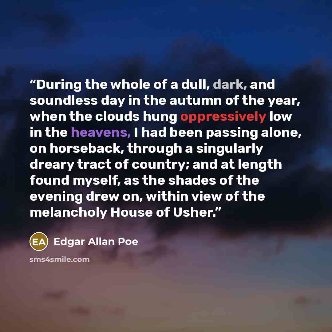 “During the whole of a dull, dark, and soundless day in the autumn of the year, when the clouds hung oppressively low in the heavens, I had been passing alone, on horseback, through a singularly dreary tract of country; and at length found myself, as the shades of the evening drew on, within view…” quote by Edgar Allan Poe