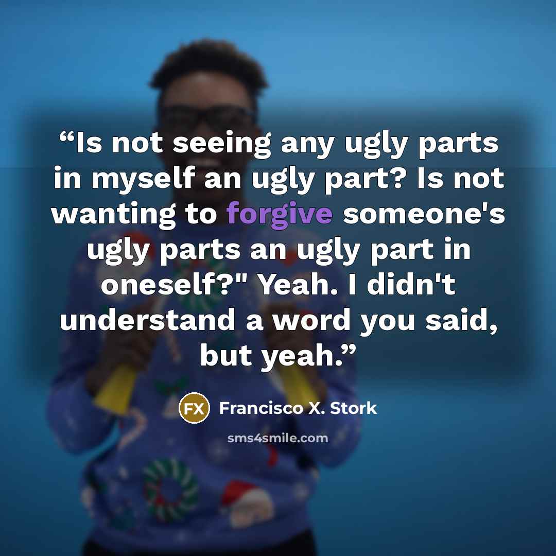 “Is not seeing any ugly parts in myself an ugly part? Is not wanting to forgive someone's ugly parts an ugly part in oneself?" Yeah. I didn't understand a word you said, but yeah.” quote by Francisco X. Stork