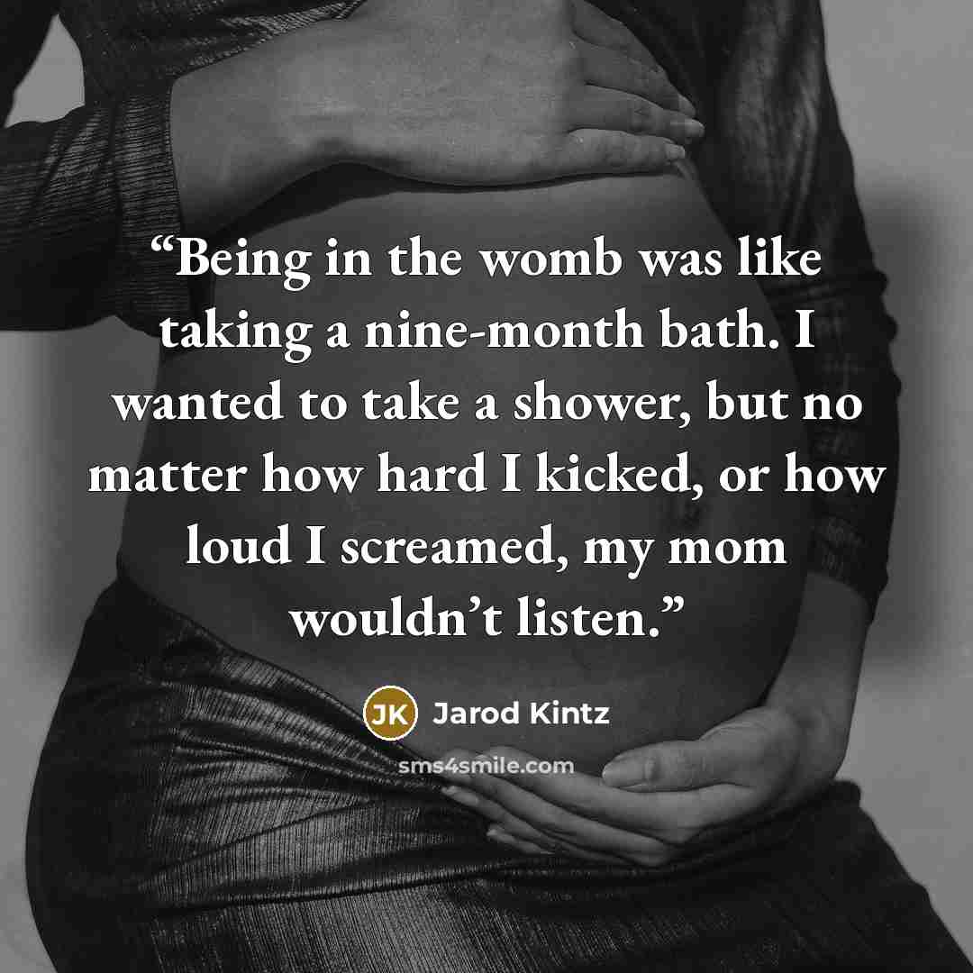“Being in the womb was like taking a nine-month bath. I wanted to take a shower, but no matter how hard I kicked, or how loud I screamed, my mom wouldn’t listen.” quote by Jarod Kintz
