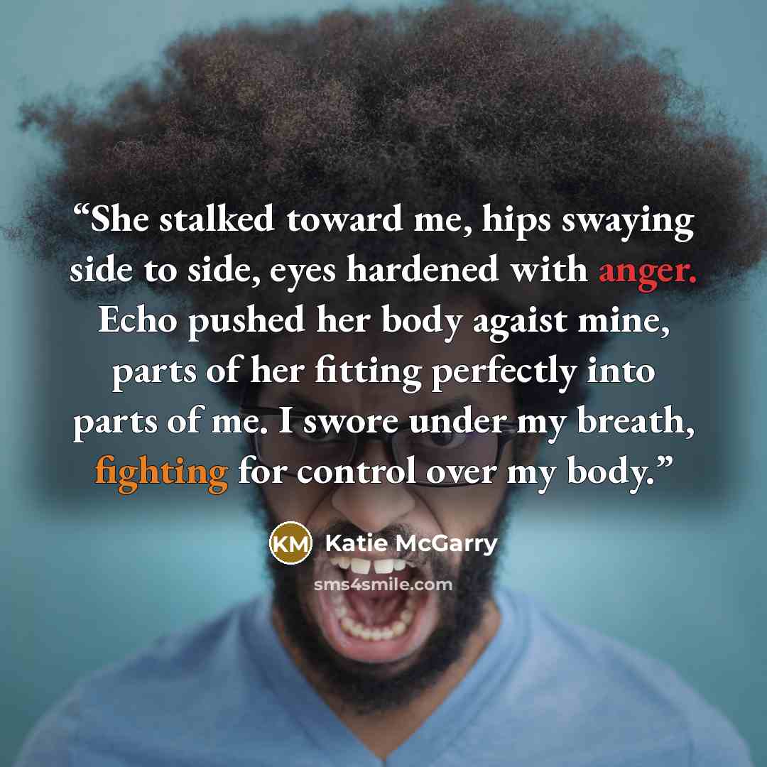 “She stalked toward me, hips swaying side to side, eyes hardened with anger. Echo pushed her body agaist mine, parts of her fitting perfectly into parts of me. I swore under my breath, fighting for control over my body.” quote by Katie McGarry