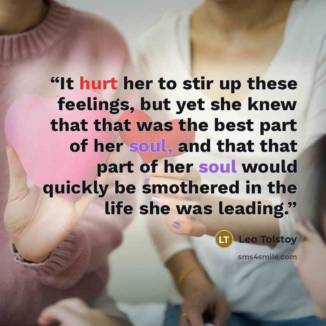 “It hurt her to stir up these feelings, but yet she knew that that was the best part of her soul, and that that part of her soul would quickly be smothered in the life she was leading.” quote by Leo Tolstoy