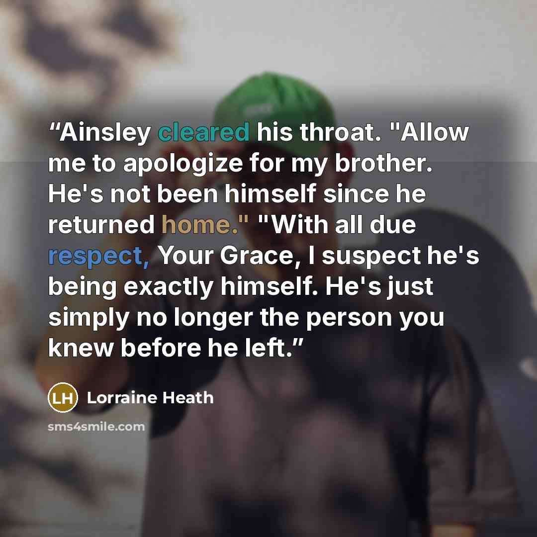 “Ainsley cleared his throat. "Allow me to apologize for my brother. He's not been himself since he returned home." "With all due respect, Your Grace, I suspect he's being exactly himself. He's just simply no longer the person you knew before he left.” quote by Lorraine Heath