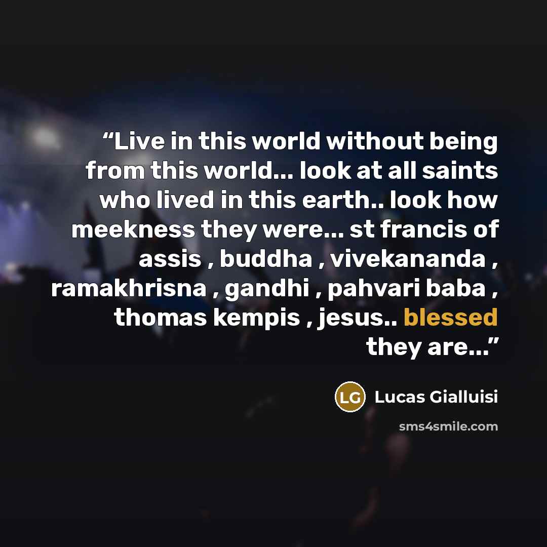 “Live in this world without being from this world... look at all saints who lived in this earth.. look how meekness they were... st francis of assis , buddha , vivekananda , ramakhrisna , gandhi , pahvari baba , thomas kempis , jesus.. blessed they are...” quote by Lucas Gialluisi
