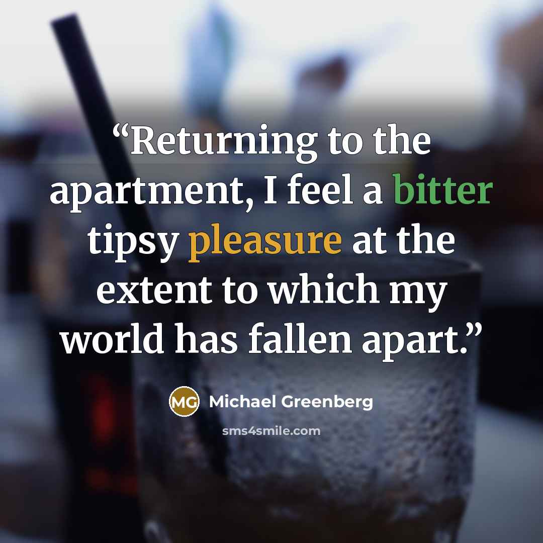 “Returning to the apartment, I feel a bitter tipsy pleasure at the extent to which my world has fallen apart.” quote by Michael Greenberg