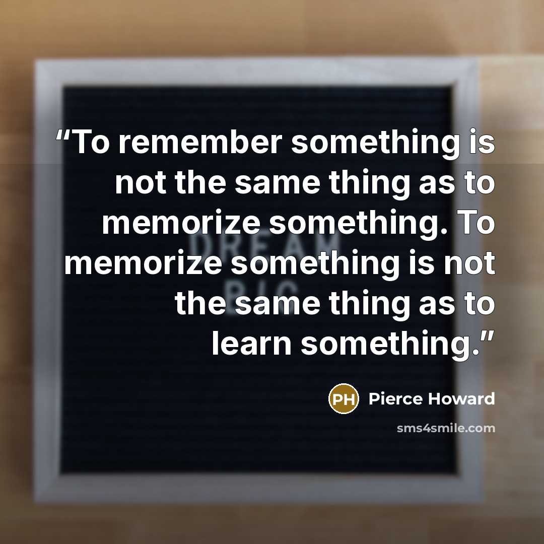 “To remember something is not the same thing as to memorize something. To memorize something is not the same thing as to learn something.” quote by Pierce Howard