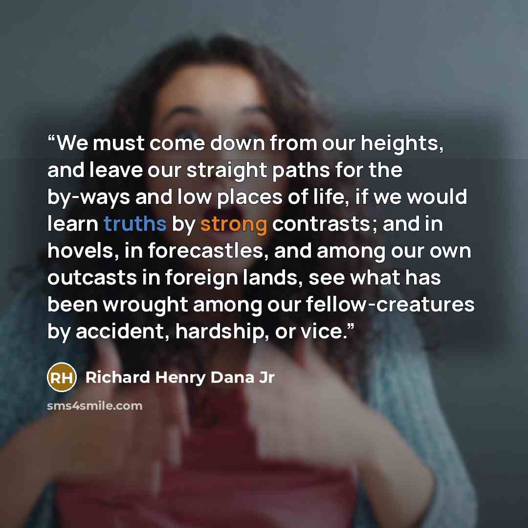 “We must come down from our heights, and leave our straight paths for the by-ways and low places of life, if we would learn truths by strong contrasts; and in hovels, in forecastles, and among our own outcasts in foreign lands, see what has been wrought among our fellow-creatures by accident…” quote by Richard Henry Dana Jr