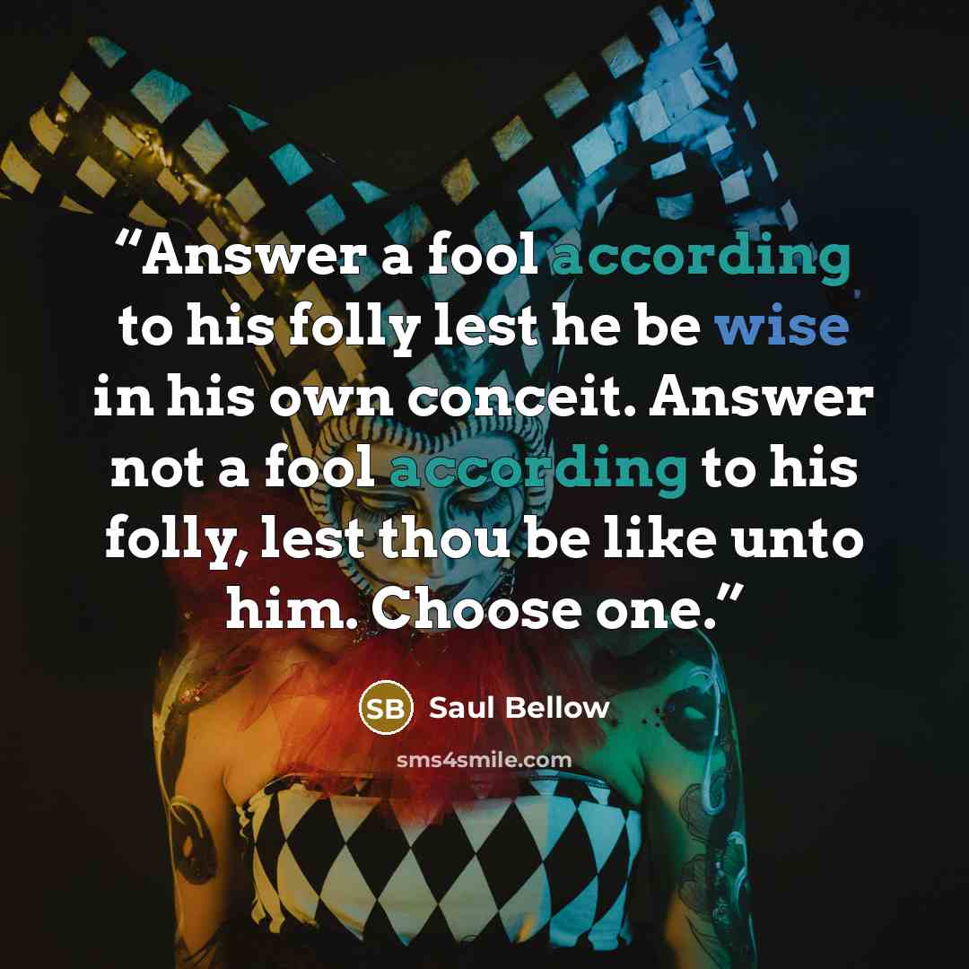 “Answer a fool according to his folly lest he be wise in his own conceit. Answer not a fool according to his folly, lest thou be like unto him. Choose one.” quote by Saul Bellow