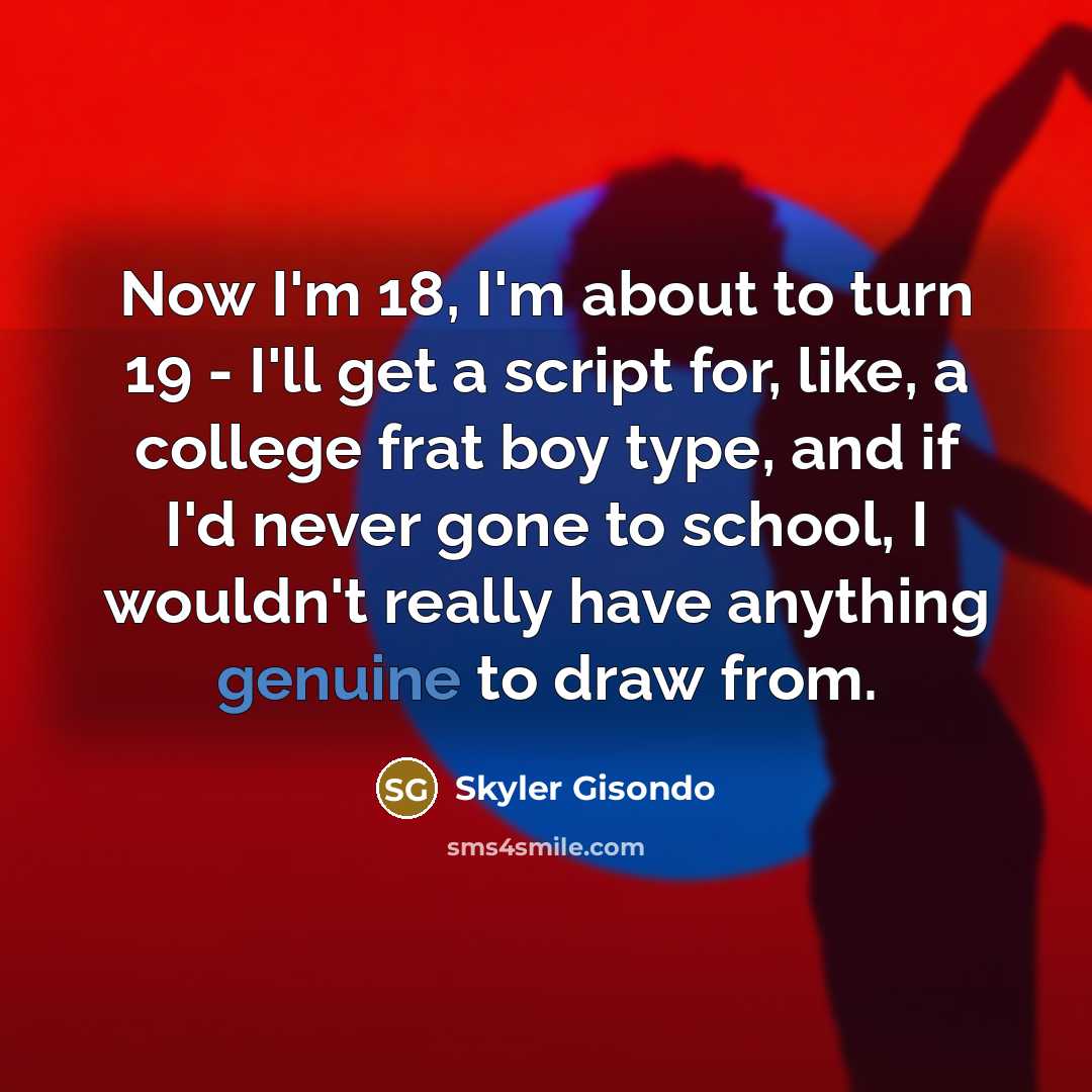 “Now I'm 18, I'm about to turn 19 - I'll get a script for, like, a college frat boy type, and if I'd never gone to school, I wouldn't really have anything genuine to draw from.” quote by Skyler Gisondo