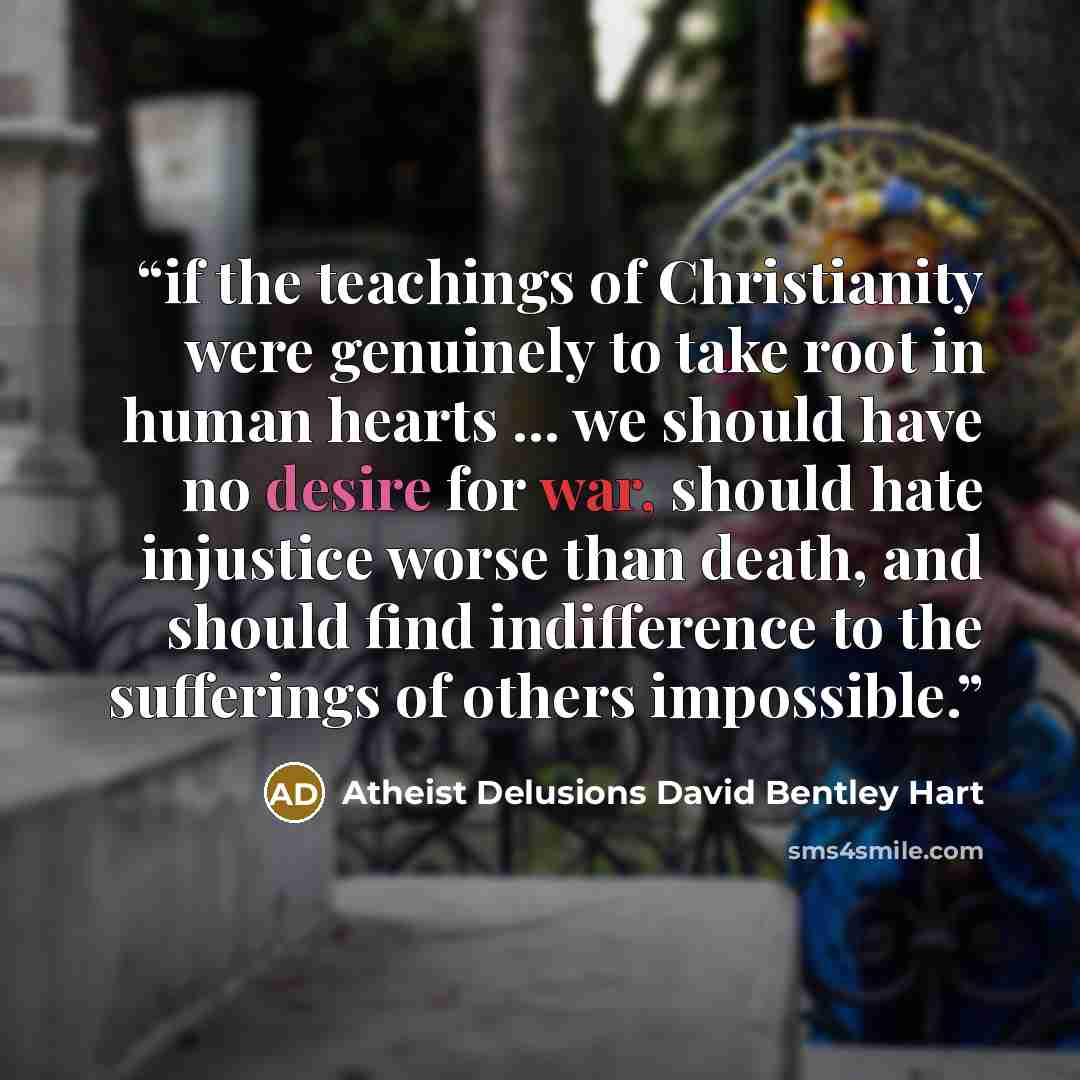 “if the teachings of Christianity were genuinely to take root in human hearts ... we should have no desire for war, should hate injustice worse than death, and should find indifference to the sufferings of others impossible.” quote by Atheist Delusions David Bentley Hart