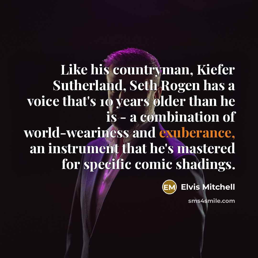 “Like his countryman, Kiefer Sutherland, Seth Rogen has a voice that's 10 years older than he is - a combination of world-weariness and exuberance, an instrument that he's mastered for specific comic shadings.” quote by Elvis Mitchell