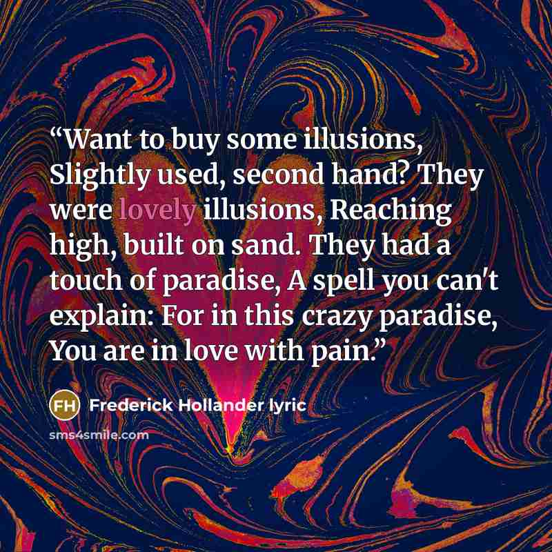 “Want to buy some illusions, Slightly used, second hand? They were lovely illusions, Reaching high, built on sand. They had a touch of paradise, A spell you can't explain: For in this crazy paradise, You are in love with pain.” quote by Frederick Hollander lyric