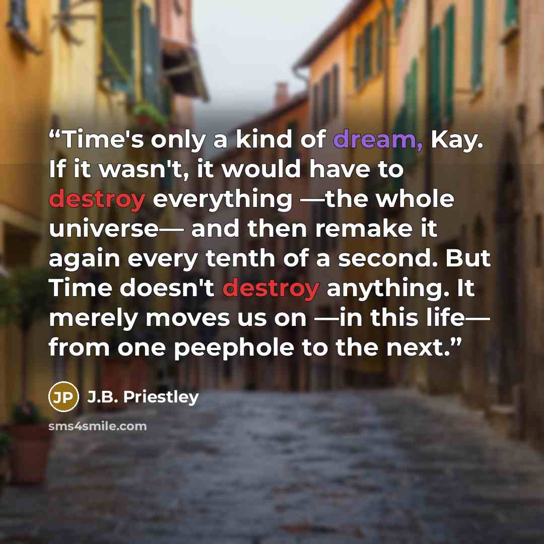 “Time's only a kind of dream, Kay. If it wasn't, it would have to destroy everything —the whole universe— and then remake it again every tenth of a second. But Time doesn't destroy anything. It merely moves us on —in this life— from one peephole to the next.” quote by J.B. Priestley