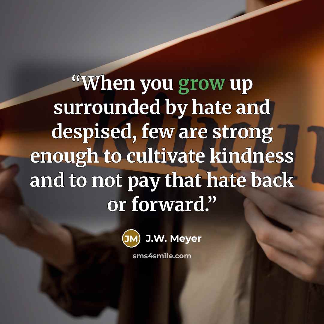 “When you grow up surrounded by hate and despised, few are strong enough to cultivate kindness and to not pay that hate back or forward.” quote by J.W. Meyer