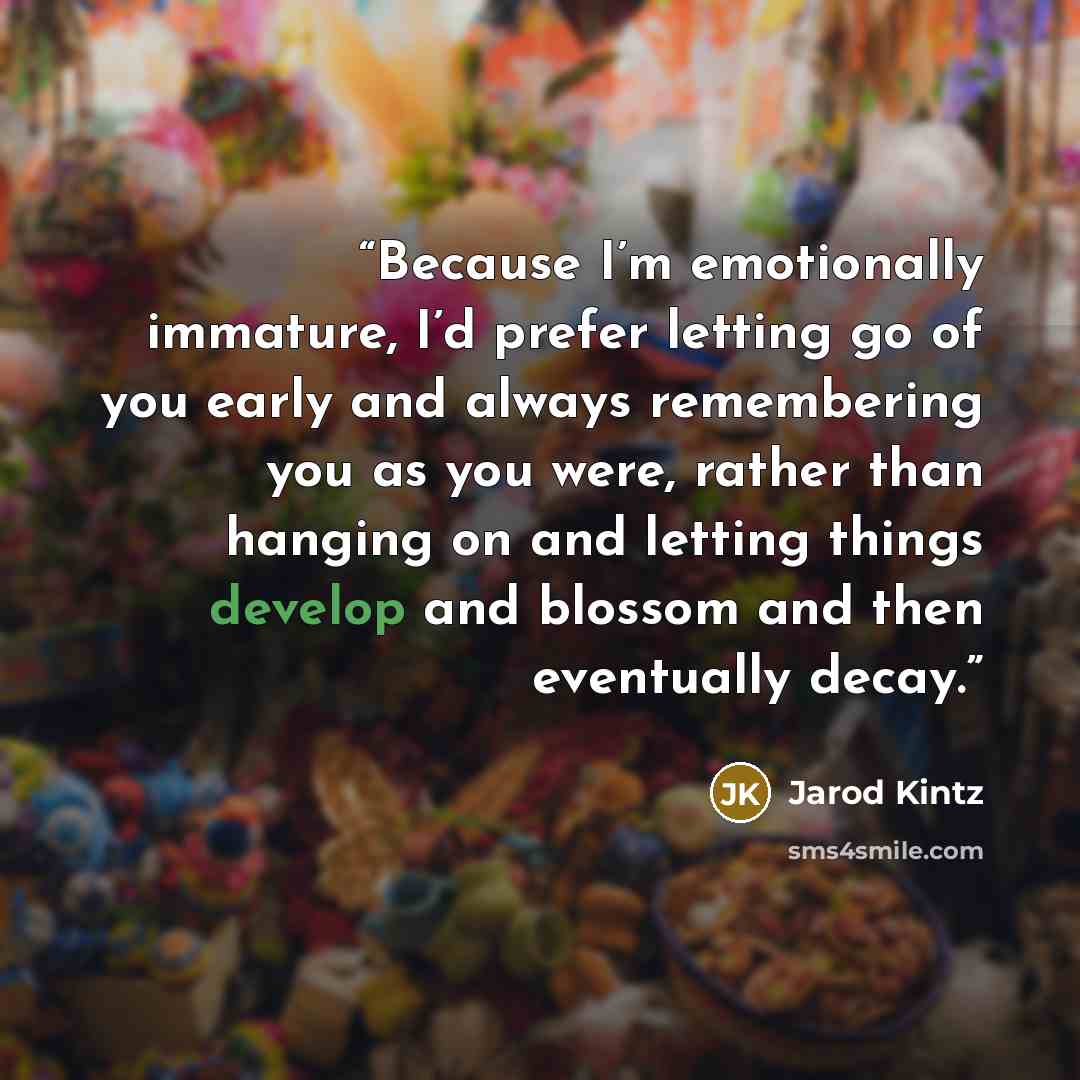 “Because I’m emotionally immature, I’d prefer letting go of you early and always remembering you as you were, rather than hanging on and letting things develop and blossom and then eventually decay.” quote by Jarod Kintz
