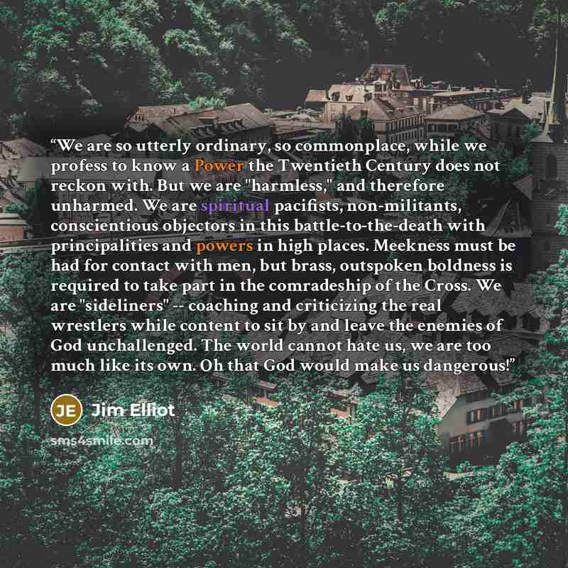 “We are so utterly ordinary, so commonplace, while we profess to know a Power the Twentieth Century does not reckon with. But we are "harmless," and therefore unharmed. We are spiritual pacifists, non-militants, conscientious objectors in this battle-to-the-death with principalities and powers in…” quote by Jim Elliot