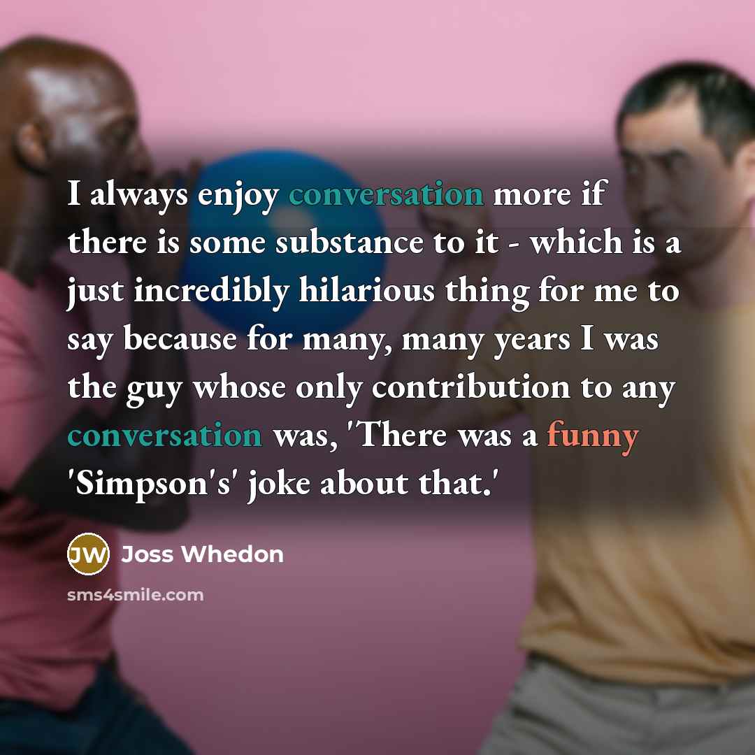 “I always enjoy conversation more if there is some substance to it - which is a just incredibly hilarious thing for me to say because for many, many years I was the guy whose only contribution to any conversation was, 'There was a funny 'Simpson's' joke about that.'” quote by Joss Whedon